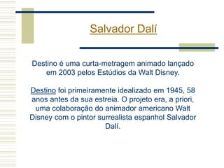 Salvador Dalí
Destino é uma curta-metragem animado lançado
em 2003 pelos Estúdios da Walt Disney.
Destino foi primeiramente idealizado em 1945, 58
anos antes da sua estreia. O projeto era, a priori,
uma colaboração do animador americano Walt
Disney com o pintor surrealista espanhol Salvador
Dalí.
 