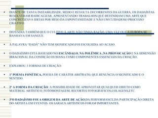  DIANTE DE TANTA INSTABILIDADE, MEDO E REVOLTA DECORRENTES DA GUERRA, OS DADAÍSTAS
RESOLVERAM RADICALIZAR, APRESENTANDO TRABALHOS QUE DEFENDIAM UMA ARTE QUE
CONCRETIZAVA IDEIAS POR MEIO DA ESPONTANIEDADE E NÃO UM CUIDADOSO PROCESSO
CRIATIVO.
 DEFENDIA TAMBÉM QUE O CULTIVO Á ARTE NÃO TINHA RAZÃO, UMA VEZ QUE A EUROPA SE
BANHAVA EM SANGUE.
 A PALAVRA “DADÁ” NÃO TEM SIGNIFICADO,FOI ESCOLHIDA AO ACASO.
 O DADAÍSMO ESTA BASEADO NO ESCÂNDALO, NA POLÊMICA ,NA PROVOCAÇÃO E NA DIMENSÃO
IRRACIONAL DA CONDIÇÃO HUMANA COMO COMPONENTES ESSENCIAIS DA CRIAÇÃO.
 EXPLOROU 3 FORMAS DE CRIAÇÃO:
 1º POESIA FONÉTICA, POESIA DE CARÁTER ABSTRATO, QUE RENUNCIA O SIGNIFICADO E O
SENTIDO.
 2º A FORMA DA CRIAÇÃO: A POSSIBILIDADE DE APROVEITAR QUALQUER OBJETO COMO
MATERIAL ARTÍSTICO; FOTOMONTAGEM, RECORTES FOTOGRÁFICOS,COLAGENS,ETC.
 3ºO DADAÍSMO FOI A ORIGEM DA ARTE DE AÇÃO,DA PERFORMANCE,DA PARTICIPAÇÃO DIRETA
DO ARTISTA EM EVENTOS. OS SARAUS ARTÍSTICOS FORAM IMPORTANTES.
 