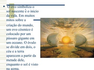 . O ovo simboliza o
sol nascente e o inicio
da vida. Em muitos
mitos sobre a
criação do mundo,
um ovo cósmico é
colocado por um
pássaro gigante em
um oceano. O óvulo
se divide em dois, o
céu e a terra
aparecem a partir da
metade dele,
enquanto o sol é visto
na gema.
 