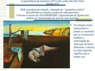 A persistência da memória (1931) òleo sobre tela 44x 33cm
(MoMa NY)
Dalí concebeu um método , chamado de “ paranóico crítico”
descobrindo as relações ocultas do subconsciente.
Utilizou o recurso da ANAMORFOSE: representação de figuras que
podem ser interpretadas de mais de uma maneira.
 Os relógios moles
representam o
tempo e a memória
que se escoam,mas
também a
relatividade da
marcação de horas
diferentes, a mosca
no lado esquerdo
significa que o
tempo voa.
 