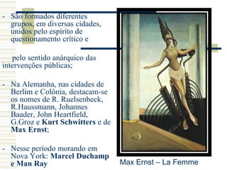 - São formados diferentes
grupos, em diversas cidades,
unidos pelo espírito de
questionamento crítico e
pelo sentido anárquico das
intervenções públicas;
- Na Alemanha, nas cidades de
Berlim e Colônia, destacam-se
os nomes de R. Ruelsenbeck,
R.Haussmann, Johannes
Baader, John Heartfield,
G.Groz e Kurt Schwitters e de
Max Ernst;
- Nesse período morando em
Nova York: Marcel Duchamp
e Man Ray Max Ernst – La Femme
 