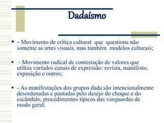 Dadaísmo
 - Movimento de crítica cultural que questiona não
somente as artes visuais, mas também modelos culturais;
 - Movimento radical de contestação de valores que
utiliza variados canais de expressão: revista, manifesto,
exposição e outros;
 - As manifestações dos grupos dada são intencionalmente
desordenadas e pautadas pelo desejo do choque e do
escândalo, procedimentos típicos das vanguardas de
modo geral;
 