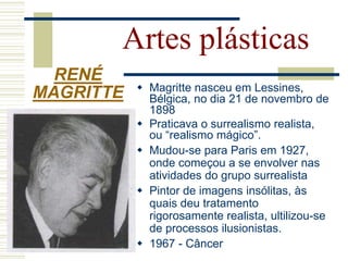Artes plásticas
 Magritte nasceu em Lessines,
Bélgica, no dia 21 de novembro de
1898
 Praticava o surrealismo realista,
ou “realismo mágico”.
 Mudou-se para Paris em 1927,
onde começou a se envolver nas
atividades do grupo surrealista
 Pintor de imagens insólitas, às
quais deu tratamento
rigorosamente realista, ultilizou-se
de processos ilusionistas.
 1967 - Câncer
RENÉ
MAGRITTE
 
