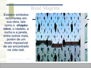 René Magritte
 Existem símbolos
recorrentes em
sua obra, tais
como o chapéu
côco, o castelo, a
rocha e a janela,
entre outros mais,
porém de um
modo impossível
de ser encontrado
na vida real.
Golconde - 1953
 