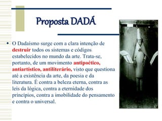 Proposta DADÁ
 O Dadaísmo surge com a clara intenção de
destruir todos os sistemas e códigos
estabelecidos no mundo da arte. Trata-se,
portanto, de um movimento antipoético,
antiartístico, antiliterário, visto que questiona
até a existência da arte, da poesia e da
literatura. É contra a beleza eterna, contra as
leis da lógica, contra a eternidade dos
princípios, contra a imobilidade do pensamento
e contra o universal.
 