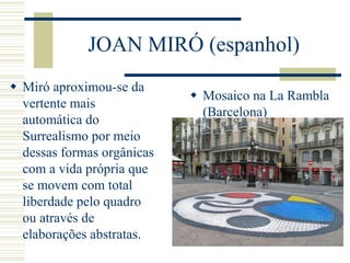 JOAN MIRÓ (espanhol)
 Miró aproximou-se da
vertente mais
automática do
Surrealismo por meio
dessas formas orgânicas
com a vida própria que
se movem com total
liberdade pelo quadro
ou através de
elaborações abstratas.
 Mosaico na La Rambla
(Barcelona)
 