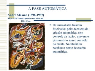 A FASE AUTOMÁTICA
André Masson (1896-1987)
Figuras,s/d.Têmpera,pastel e areia sobre tela
101 x 83 cm
 Os surrealistas ficaram
fascinados pelas técnicas da
criação automática, sem
controle da razão , usavam o
pensamento sem o controle
da mente. Na literatura
recebeu o nome de escrita
automática.
 