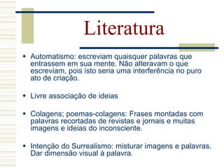 Literatura
 Automatismo: escreviam quaisquer palavras que
entrassem em sua mente. Não alteravam o que
escreviam, pois isto seria uma interferência no puro
ato de criação.
 Livre associação de ideias
 Colagens; poemas-colagens: Frases montadas com
palavras recortadas de revistas e jornais e muitas
imagens e ideias do inconsciente.
 Intenção do Surrealismo: misturar imagens e palavras.
Dar dimensão visual à palavra.
 