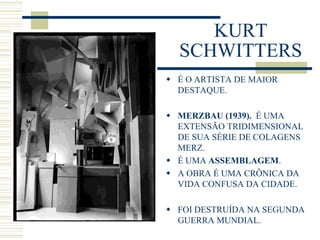 KURT
SCHWITTERS
 É O ARTISTA DE MAIOR
DESTAQUE.
 MERZBAU (1939). É UMA
EXTENSÃO TRIDIMENSIONAL
DE SUA SÉRIE DE COLAGENS
MERZ.
 É UMA ASSEMBLAGEM.
 A OBRA É UMA CRÔNICA DA
VIDA CONFUSA DA CIDADE.
 FOI DESTRUÍDA NA SEGUNDA
GUERRA MUNDIAL.
 