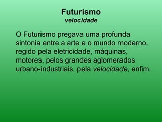 Futurismo
velocidade
O Futurismo pregava uma profunda
sintonia entre a arte e o mundo moderno,
regido pela eletricidade, máquinas,
motores, pelos grandes aglomerados
urbano-industriais, pela velocidade, enfim.
 