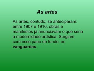 As artes
As artes, contudo, se anteciparam:
entre 1907 e 1910, obras e
manifestos já anunciavam o que seria
a modernidade artística. Surgiam,
com esse pano de fundo, as
vanguardas.
 