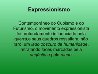 Expressionismo
Contemporâneo do Cubismo e do
Futurismo, o movimento expressionista
foi profundamente influenciado pela
guerra,e seus quadros ressaltam, não
raro, um lado obscuro da humanidade,
retratando faces marcadas pela
angústia e pelo medo.
 