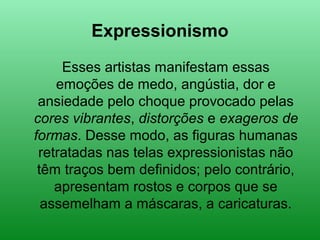 Expressionismo
Esses artistas manifestam essas
emoções de medo, angústia, dor e
ansiedade pelo choque provocado pelas
cores vibrantes, distorções e exageros de
formas. Desse modo, as figuras humanas
retratadas nas telas expressionistas não
têm traços bem definidos; pelo contrário,
apresentam rostos e corpos que se
assemelham a máscaras, a caricaturas.
 