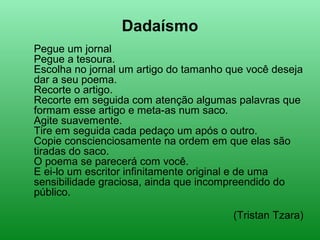Dadaísmo
Pegue um jornal
Pegue a tesoura.
Escolha no jornal um artigo do tamanho que você deseja
dar a seu poema.
Recorte o artigo.
Recorte em seguida com atenção algumas palavras que
formam esse artigo e meta-as num saco.
Agite suavemente.
Tire em seguida cada pedaço um após o outro.
Copie conscienciosamente na ordem em que elas são
tiradas do saco.
O poema se parecerá com você.
E ei-lo um escritor infinitamente original e de uma
sensibilidade graciosa, ainda que incompreendido do
público.
(Tristan Tzara)
 