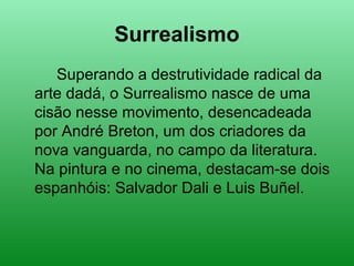 Surrealismo
Superando a destrutividade radical da
arte dadá, o Surrealismo nasce de uma
cisão nesse movimento, desencadeada
por André Breton, um dos criadores da
nova vanguarda, no campo da literatura.
Na pintura e no cinema, destacam-se dois
espanhóis: Salvador Dali e Luis Buñel.
 