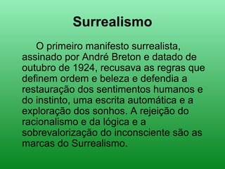 Surrealismo
O primeiro manifesto surrealista,
assinado por André Breton e datado de
outubro de 1924, recusava as regras que
definem ordem e beleza e defendia a
restauração dos sentimentos humanos e
do instinto, uma escrita automática e a
exploração dos sonhos. A rejeição do
racionalismo e da lógica e a
sobrevalorização do inconsciente são as
marcas do Surrealismo.
 