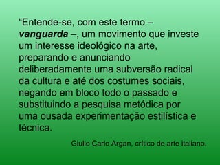 “Entende-se, com este termo –
vanguarda –, um movimento que investe
um interesse ideológico na arte,
preparando e anunciando
deliberadamente uma subversão radical
da cultura e até dos costumes sociais,
negando em bloco todo o passado e
substituindo a pesquisa metódica por
uma ousada experimentação estilística e
técnica.
Giulio Carlo Argan, crítico de arte italiano.
 