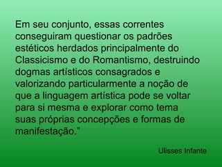 Em seu conjunto, essas correntes
conseguiram questionar os padrões
estéticos herdados principalmente do
Classicismo e do Romantismo, destruindo
dogmas artísticos consagrados e
valorizando particularmente a noção de
que a linguagem artística pode se voltar
para si mesma e explorar como tema
suas próprias concepções e formas de
manifestação.”
Ulisses Infante
 