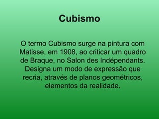 Cubismo
O termo Cubismo surge na pintura com
Matisse, em 1908, ao criticar um quadro
de Braque, no Salon des Indépendants.
Designa um modo de expressão que
recria, através de planos geométricos,
elementos da realidade.
 