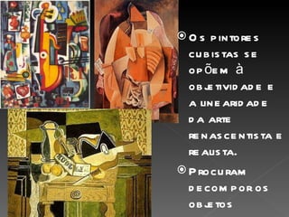 Os pintores cubistas se opõem à objetividade e a linearidade da arte renascentista e realista. Procuram decompor os objetos representando-os em diferentes planos geométricos e ângulos retos, em espaços múltiplos e descontínuos. 