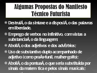 Destruição da sintaxe e a disposição das palavras em liberdade. Emprego de verbos no infinitivo, com vistas a substanciação da linguagem; Abolição dos adjetivos e dos advérbios; Uso de substantivo duplo acompanhado de adjetivo (como praça-funil, mulher-golfo); Abolição da pontuação que seria substituída por sinais da matemática e pelos sinais musicais; Destruição do eu psicologizante. 