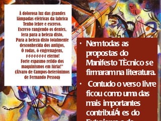 À dolorosa luz das grandes lâmpadas elétricas da fabrica Tenho febre e escrevo. Escrevo rangendo os dentes, fera para a beleza disto, Para a beleza disto totalmente desconhecida dos antigos, Ó rodas, ó engrenagens,  r-r-r-r-r-r-r-r eterno! Forte espasmo retido dos maquinismos em fúria!” (Álvaro de Campos-heterônimos de Fernando Pessoa ) Nem todas as propostas do Manifesto Técnico se firmaram na literatura. Contudo o verso livre ficou como uma das mais importantes contribuições do Futurismo e do cubismo  
