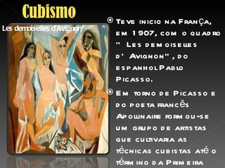 Teve inicio na França, em 1907, com o quadro “ Les demoiselles d’Avignon”, do espanhol Pablo Picasso. Em torno de Picasso e do poeta francês Apollinaire formou-se um grupo de artistas que cultivaria as técnicas cubistas até o término da Primeira Guerra Mundial,em1918 . A convivência entre escritores e artistas plásticos desse grupo favoreceu uma rica troca de idéias e técnicas. Les demoiselles d’Avignon” 