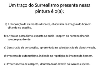 Um traço do Surrealismo presente nessa
pintura é o(a):
a) Justaposição de elementos dispares, observada na imagem do homem
olhando no espelho.
b) Crítica ao passadismo, exposta na dupla imagem do homem olhando
sempre para frente.
c) Construção de perspectiva, apresentada na sobreposição de planos visuais.
d) Processo de automatismo, indicado na repetição da imagem do homem.
e) Procedimento de colagem, identificado no reflexo do livro no espelho.
 