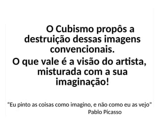 O Cubismo propôs a
destruição dessas imagens
convencionais.
O que vale é a visão do artista,
misturada com a sua
imaginação!
“Eu pinto as coisas como imagino, e não como eu as vejo”
Pablo Picasso
 