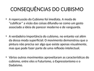 CONSEQUÊNCIAS DO CUBISMO
• A repercussão do Cubismo foi imediata. A moda de
“cubificar” a visão das coisas difundiu-se como um gesto
associado a ideia de parecer moderno e de vanguarda.
• A verdadeira importância do cubismo, no entanto vai além
da dessa moda superficial: O movimento demonstrou que a
pintura não precisa ser algo que existe apenas visualmente,
mas que pode fazer parte de uma reflexão intelectual.
• Vários outros movimentos aproveitaram as características do
cubismo, entre eles o Futurismo, o Expressionismo e o
Dadaísmo.
 