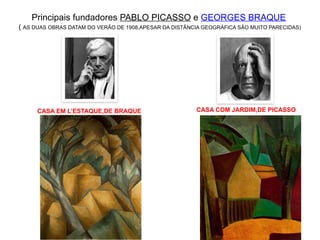 Principais fundadores PABLO PICASSO e GEORGES BRAQUE
( AS DUAS OBRAS DATAM DO VERÃO DE 1908,APESAR DA DISTÂNCIA GEOGRÁFICA SÃO MUITO PARECIDAS)
CASA EM L’ESTAQUE,DE BRAQUE CASA COM JARDIM,DE PICASSO
 