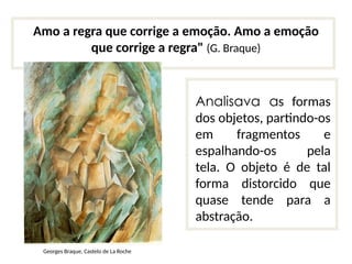 Amo a regra que corrige a emoção. Amo a emoção
que corrige a regra" (G. Braque)
Analisava as formas
dos objetos, partindo-os
em fragmentos e
espalhando-os pela
tela. O objeto é de tal
forma distorcido que
quase tende para a
abstração.
Georges Braque, Castelo de La Roche
 