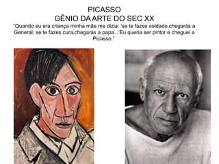 PICASSO
GÊNIO DA ARTE DO SEC XX
“Quando eu era criança minha mãe me dizia: ‘se te fazes soldado,chegarás a
General; se te fazes cura,chegarás a papa...’Eu queria ser pintor e cheguei a
Picasso.”
 