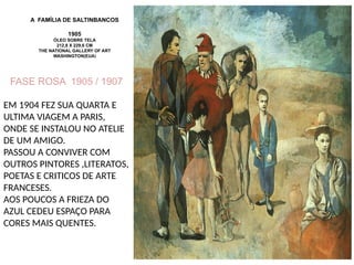 A FAMÍLIA DE SALTINBANCOS
1905
ÓLEO SOBRE TELA
212,8 X 229,6 CM
THE NATIONAL GALLERY OF ART
WASHINGTON(EUA)
FASE ROSA 1905 / 1907
EM 1904 FEZ SUA QUARTA E
ULTIMA VIAGEM A PARIS,
ONDE SE INSTALOU NO ATELIE
DE UM AMIGO.
PASSOU A CONVIVER COM
OUTROS PINTORES ,LITERATOS,
POETAS E CRITICOS DE ARTE
FRANCESES.
AOS POUCOS A FRIEZA DO
AZUL CEDEU ESPAÇO PARA
CORES MAIS QUENTES.
 