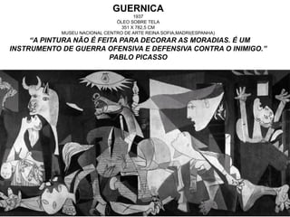 GUERNICA
1937
ÓLEO SOBRE TELA
351 X 782,5 CM
MUSEU NACIONAL CENTRO DE ARTE REINA SOFIA,MADRI(ESPANHA)
“A PINTURA NÃO É FEITA PARA DECORAR AS MORADIAS. É UM
INSTRUMENTO DE GUERRA OFENSIVA E DEFENSIVA CONTRA O INIMIGO.”
PABLO PICASSO
 