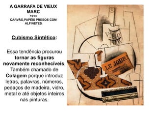 A GARRAFA DE VIEUX
MARC
1913
CARVÃO,PAPÉIS PRESOS COM
ALFINETES
Cubismo Sintético:
Essa tendência procurou
tornar as figuras
novamente reconhecíveis.
Também chamado de
Colagem porque introduz
letras, palavras, números,
pedaços de madeira, vidro,
metal e até objetos inteiros
nas pinturas.
 