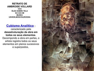 RETRATO DE
AMBROISE VOLLARD
1910
ÓLEO SOBRE TELA
92 X 65 CM
MUSEU
USHKIN,MOSCOU(RÚSSIA
Cubismo Analítico :
caracterizado pela
desestruturação da obra em
todos os seus elementos.
Decompondo a obra em partes, o
artista registra todos os seus
elementos em planos sucessivos
e superpostos,
 