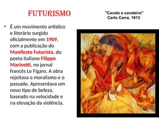 FUTURISMO
• É um movimento artístico
e literário surgido
oficialmente em 1909,
com a publicação do
Manifesto Futurista, do
poeta italiano Filippo
Marinetti, no jornal
francês Le Figaro. A obra
rejeitava o moralismo e o
passado. Apresentava um
novo tipo de beleza,
baseado na velocidade e
na elevação da violência.
"Cavalo e cavaleiro"
Carlo Carra, 1913
 