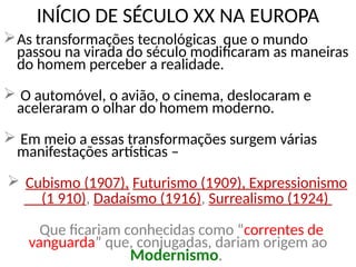 INÍCIO DE SÉCULO XX NA EUROPA
As transformações tecnológicas que o mundo
passou na virada do século modificaram as maneiras
do homem perceber a realidade.
 O automóvel, o avião, o cinema, deslocaram e
aceleraram o olhar do homem moderno.
 Em meio a essas transformações surgem várias
manifestações artísticas –
 Cubismo (1907), Futurismo (1909), Expressionismo
(1 910), Dadaísmo (1916), Surrealismo (1924)
Que ficariam conhecidas como “correntes de
vanguarda” que, conjugadas, dariam origem ao
Modernismo.
 