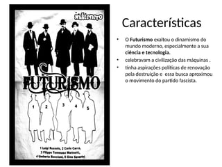 Características
• O Futurismo exaltou o dinamismo do
mundo moderno, especialmente a sua
ciência e tecnologia.
• celebravam a civilização das máquinas .
• tinha aspirações políticas de renovação
pela destruição e essa busca aproximou
o movimento do partido fascista.
 
