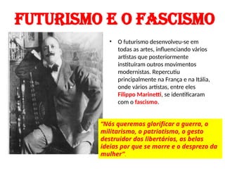 FUTURISMO E O FASCISMO
• O futurismo desenvolveu-se em
todas as artes, influenciando vários
artistas que posteriormente
instituíram outros movimentos
modernistas. Repercutiu
principalmente na França e na Itália,
onde vários artistas, entre eles
Filippo Marinetti, se identificaram
com o fascismo.
“Nós queremos glorificar a guerra, o
militarismo, o patriotismo, o gesto
destruidor dos libertários, as belas
ideias por que se morre e o desprezo da
mulher”.
 