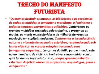 Trecho do MANIFESTO
FuturisTA
• "Queremos destruir os museus, as bibliotecas e as academias
de todas as espécies, e combater o moralismo, o feminismo e
todas as torpezas oportunistas e utilitárias. Cantaremos as
grandes multidões excitadas pelo trabalho, o prazer ou os
motins, as marés multicoloridas e de milhares de vozes da
revolução em capitais modernas. Cantaremos a incandescência
noturna e vibrante de arsenais e estaleiros, resplandecendo sob
luares elétricos, as vorazes estações devorando suas
fumegantes serpentes... Lançamos da Itália para o mundo este
nosso manifesto de violência irrefreável e incendiária, com o
qual fundamos hoje o Futurismo, porque queremos libertar
esta terra do fétido câncer de professores, arqueólogos, guias e
antiquários."
 