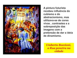 Umberto Boccioni,
a Rua penetra na
cidade
A pintura futurista
recebeu influência do
cubismo e do
abstracionismo, mas
utilizava-se de cores
vivas , contrastes e a
sobreposição das
imagens com a
pretensão de dar a ideia
de dinamismo.
 
