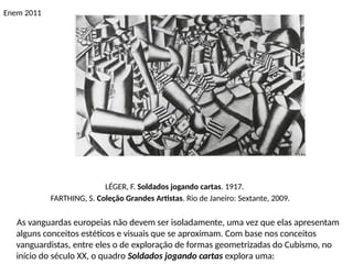 Enem 2011
LÉGER, F. Soldados jogando cartas. 1917.
FARTHING, S. Coleção Grandes Artistas. Rio de Janeiro: Sextante, 2009.
As vanguardas europeias não devem ser isoladamente, uma vez que elas apresentam
alguns conceitos estéticos e visuais que se aproximam. Com base nos conceitos
vanguardistas, entre eles o de exploração de formas geometrizadas do Cubismo, no
início do século XX, o quadro Soldados jogando cartas explora uma:
 