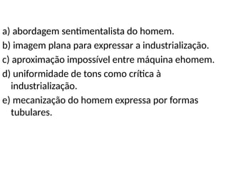 a) abordagem sentimentalista do homem.
b) imagem plana para expressar a industrialização.
c) aproximação impossível entre máquina ehomem.
d) uniformidade de tons como crítica à
industrialização.
e) mecanização do homem expressa por formas
tubulares.
 