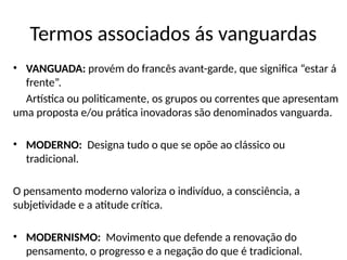 Termos associados ás vanguardas
• VANGUADA: provém do francês avant-garde, que significa “estar á
frente”.
Artística ou politicamente, os grupos ou correntes que apresentam
uma proposta e/ou prática inovadoras são denominados vanguarda.
• MODERNO: Designa tudo o que se opõe ao clássico ou
tradicional.
O pensamento moderno valoriza o indivíduo, a consciência, a
subjetividade e a atitude crítica.
• MODERNISMO: Movimento que defende a renovação do
pensamento, o progresso e a negação do que é tradicional.
 