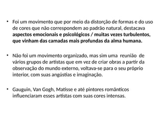 • Foi um movimento que por meio da distorção de formas e do uso
de cores que não correspondem ao padrão natural, destacava
aspectos emocionais e psicológicos / muitas vezes turbulentos,
que vinham das camadas mais profundas da alma humana.
• Não foi um movimento organizado, mas sim uma reunião de
vários grupos de artistas que em vez de criar obras a partir da
observação do mundo externo, voltava-se para o seu próprio
interior, com suas angústias e imaginação.
• Gauguin, Van Gogh, Matisse e até pintores românticos
influenciaram esses artistas com suas cores intensas.
 