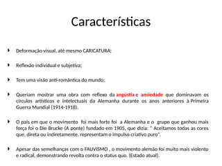 Características
 Deformação visual, até mesmo CARICATURA;
 Reflexão individual e subjetiva;
 Tem uma visão anti-romântica do mundo;
 Queriam mostrar uma obra com reflexo da angústia e ansiedade que dominavam os
círculos artísticos e intelectuais da Alemanha durante os anos anteriores à Primeira
Guerra Mundial (1914-1918).
 O país em que o movimento foi mais forte foi a Alemanha e o grupo que ganhou mais
força foi o Die Brucke (A ponte) fundado em 1905, que dizia: “ Aceitamos todas as cores
que, direta ou indiretamente, representam o impulso criativo puro”.
 Apesar das semelhanças com o FAUVISMO , o movimento alemão foi muito mais violento
e radical, demonstrando revolta contra o status quo. (Estado atual).
 