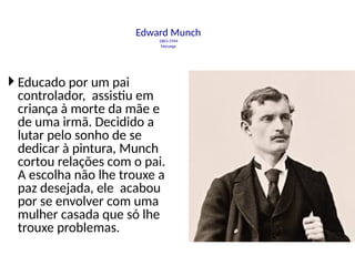 Edward Munch
1863-1944
Noruega
 Educado por um pai
controlador, assistiu em
criança à morte da mãe e
de uma irmã. Decidido a
lutar pelo sonho de se
dedicar à pintura, Munch
cortou relações com o pai.
A escolha não lhe trouxe a
paz desejada, ele acabou
por se envolver com uma
mulher casada que só lhe
trouxe problemas.
 