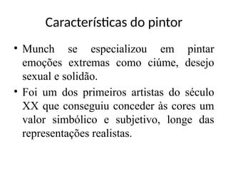 • Munch se especializou em pintar
emoções extremas como ciúme, desejo
sexual e solidão.
• Foi um dos primeiros artistas do século
XX que conseguiu conceder às cores um
valor simbólico e subjetivo, longe das
representações realistas.
Características do pintor
 